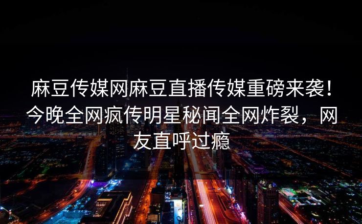 麻豆传媒网麻豆直播传媒重磅来袭！今晚全网疯传明星秘闻全网炸裂，网友直呼过瘾