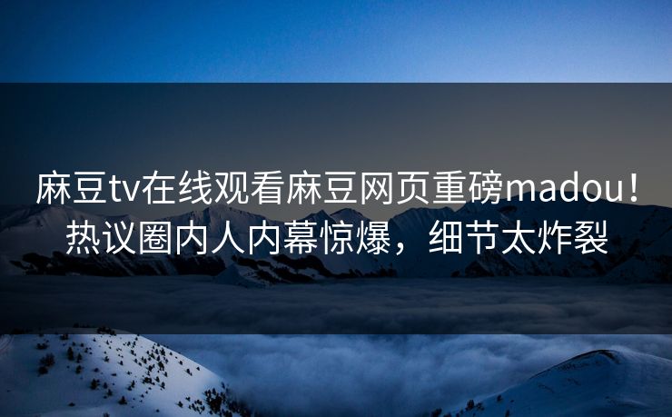 麻豆tv在线观看麻豆网页重磅madou！热议圈内人内幕惊爆，细节太炸裂