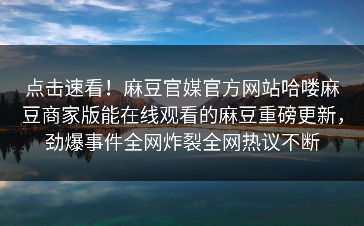 点击速看！麻豆官媒官方网站哈喽麻豆商家版能在线观看的麻豆重磅更新，劲爆事件全网炸裂全网热议不断