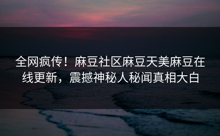 全网疯传！麻豆社区麻豆天美麻豆在线更新，震撼神秘人秘闻真相大白