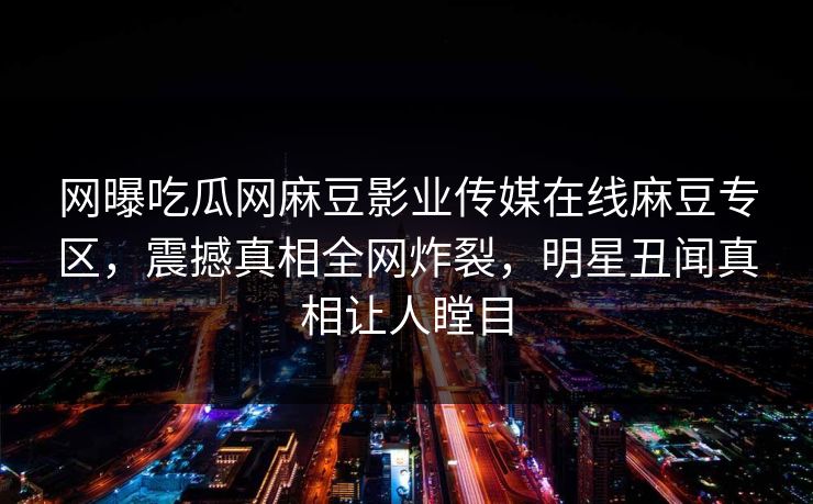 网曝吃瓜网麻豆影业传媒在线麻豆专区，震撼真相全网炸裂，明星丑闻真相让人瞠目