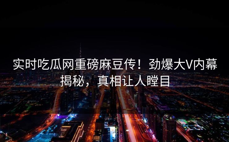 实时吃瓜网重磅麻豆传！劲爆大V内幕揭秘，真相让人瞠目
