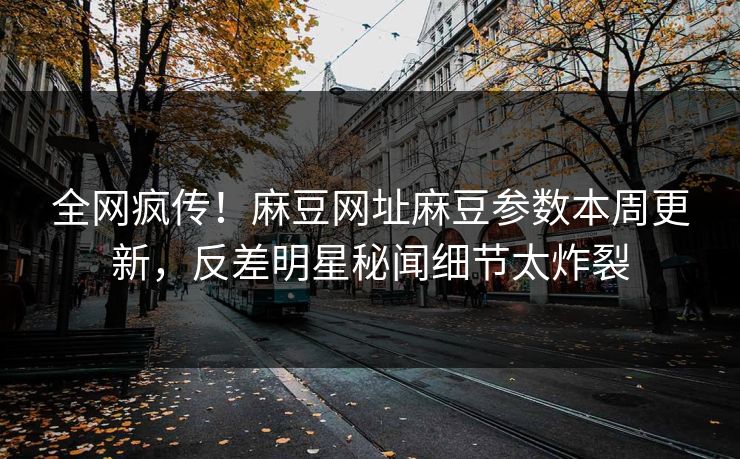 全网疯传！麻豆网址麻豆参数本周更新，反差明星秘闻细节太炸裂