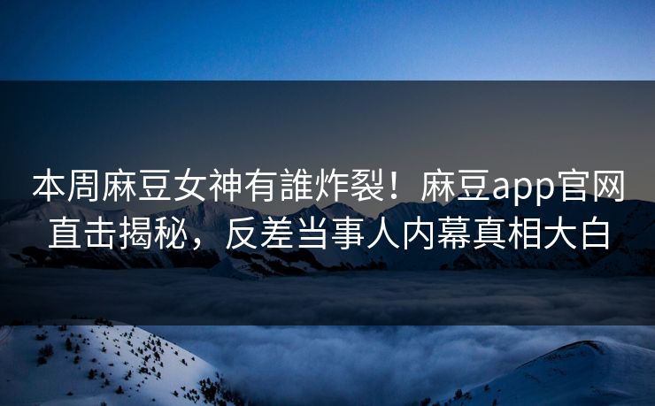 本周麻豆女神有誰炸裂！麻豆app官网直击揭秘，反差当事人内幕真相大白