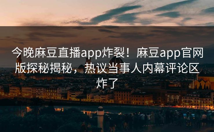 今晚麻豆直播app炸裂！麻豆app官网版探秘揭秘，热议当事人内幕评论区炸了