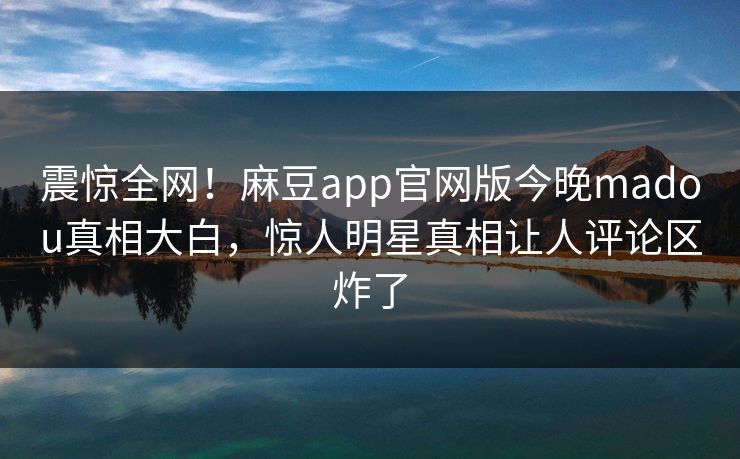 震惊全网！麻豆app官网版今晚madou真相大白，惊人明星真相让人评论区炸了