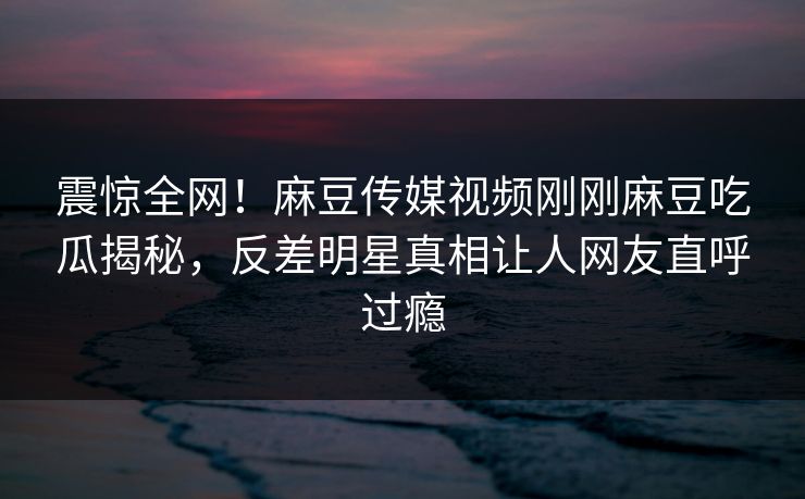 震惊全网！麻豆传媒视频刚刚麻豆吃瓜揭秘，反差明星真相让人网友直呼过瘾
