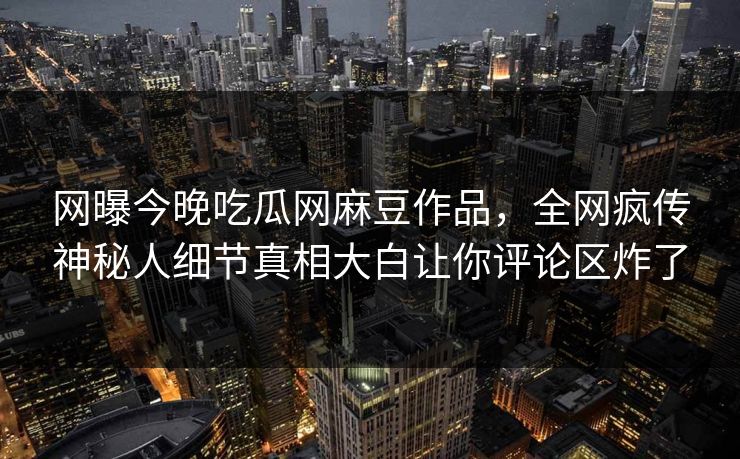 网曝今晚吃瓜网麻豆作品，全网疯传神秘人细节真相大白让你评论区炸了