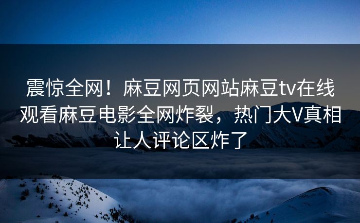 震惊全网！麻豆网页网站麻豆tv在线观看麻豆电影全网炸裂，热门大V真相让人评论区炸了