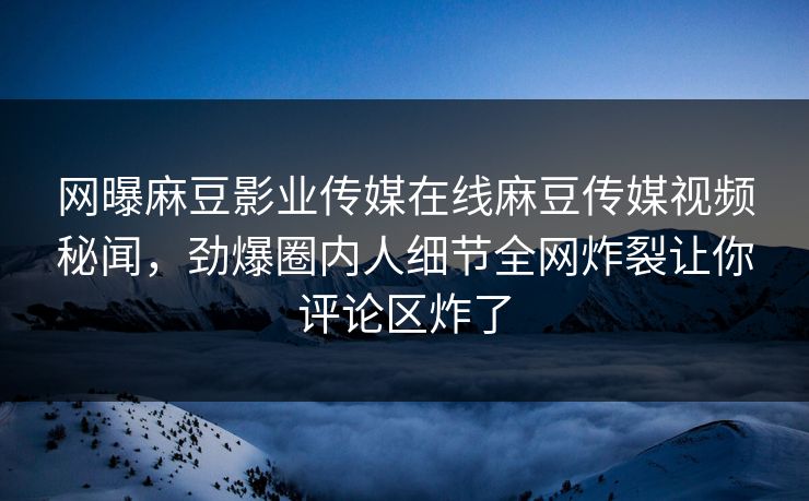 网曝麻豆影业传媒在线麻豆传媒视频秘闻，劲爆圈内人细节全网炸裂让你评论区炸了