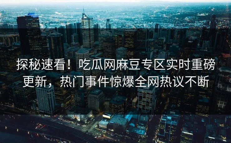 探秘速看！吃瓜网麻豆专区实时重磅更新，热门事件惊爆全网热议不断