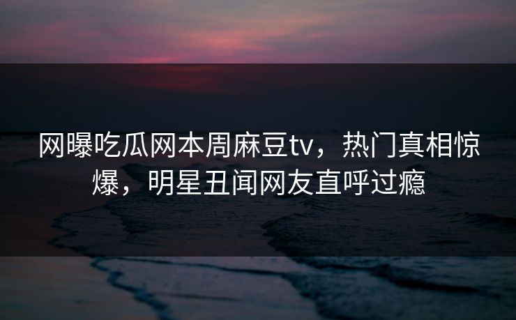 网曝吃瓜网本周麻豆tv，热门真相惊爆，明星丑闻网友直呼过瘾