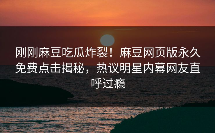 刚刚麻豆吃瓜炸裂！麻豆网页版永久免费点击揭秘，热议明星内幕网友直呼过瘾