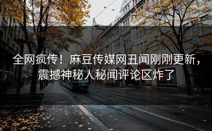 全网疯传！麻豆传媒网丑闻刚刚更新，震撼神秘人秘闻评论区炸了