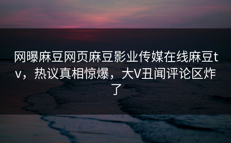 网曝麻豆网页麻豆影业传媒在线麻豆tv，热议真相惊爆，大V丑闻评论区炸了