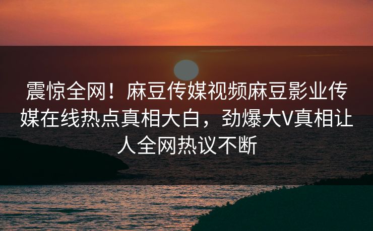 震惊全网！麻豆传媒视频麻豆影业传媒在线热点真相大白，劲爆大V真相让人全网热议不断