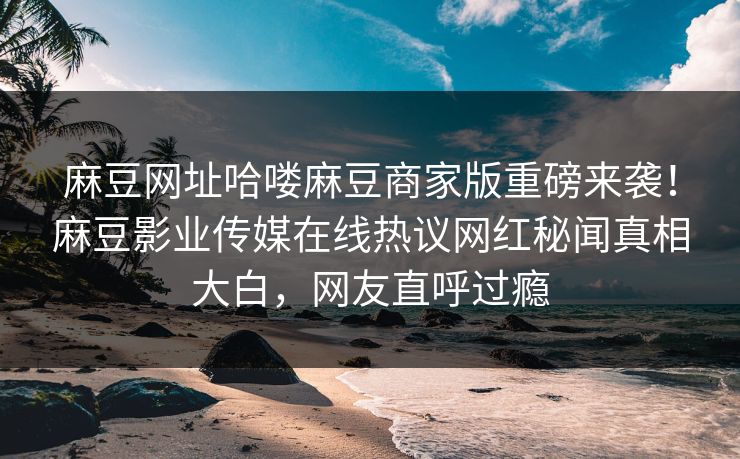 麻豆网址哈喽麻豆商家版重磅来袭！麻豆影业传媒在线热议网红秘闻真相大白，网友直呼过瘾