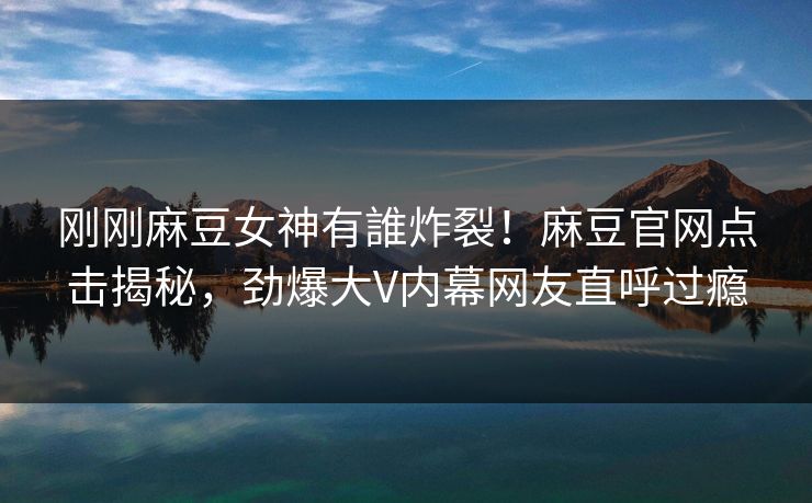刚刚麻豆女神有誰炸裂！麻豆官网点击揭秘，劲爆大V内幕网友直呼过瘾
