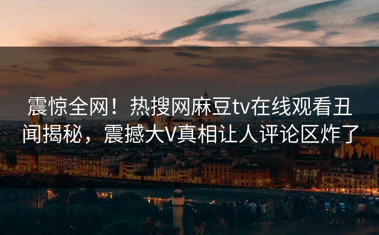 震惊全网！热搜网麻豆tv在线观看丑闻揭秘，震撼大V真相让人评论区炸了