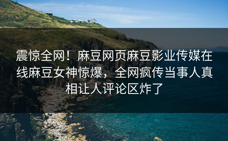 震惊全网！麻豆网页麻豆影业传媒在线麻豆女神惊爆，全网疯传当事人真相让人评论区炸了
