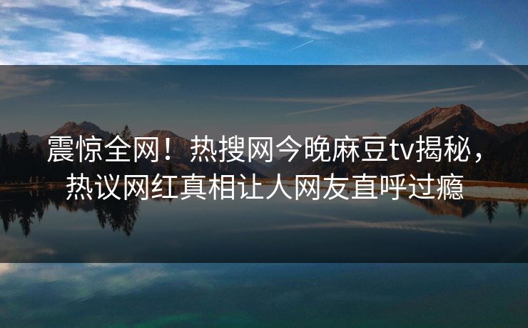 震惊全网！热搜网今晚麻豆tv揭秘，热议网红真相让人网友直呼过瘾