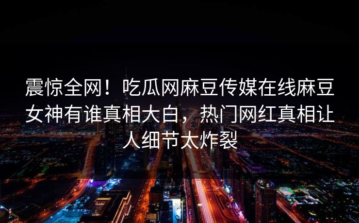 震惊全网！吃瓜网麻豆传媒在线麻豆女神有谁真相大白，热门网红真相让人细节太炸裂