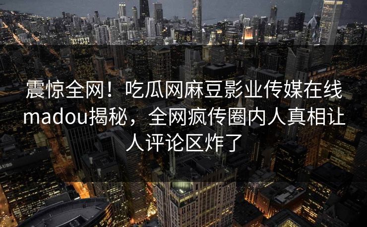 震惊全网！吃瓜网麻豆影业传媒在线madou揭秘，全网疯传圈内人真相让人评论区炸了