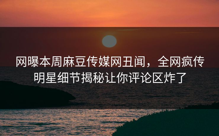 网曝本周麻豆传媒网丑闻，全网疯传明星细节揭秘让你评论区炸了