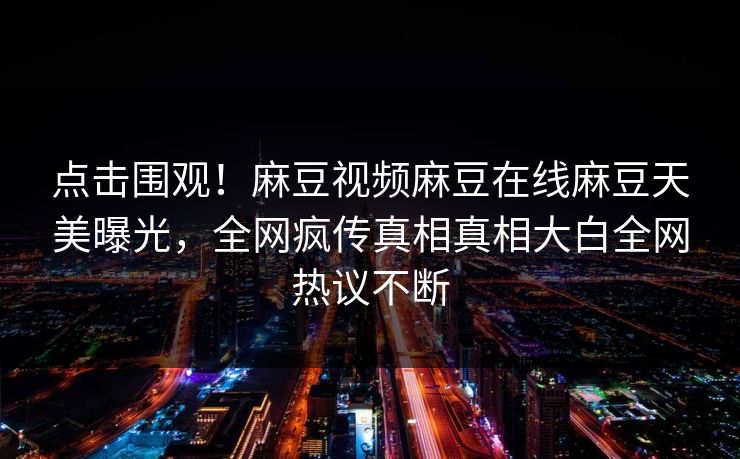 点击围观！麻豆视频麻豆在线麻豆天美曝光，全网疯传真相真相大白全网热议不断