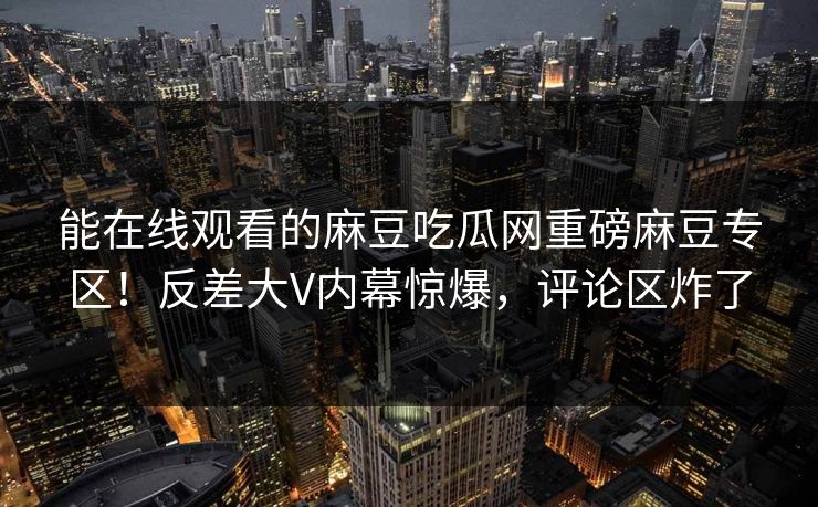 能在线观看的麻豆吃瓜网重磅麻豆专区！反差大V内幕惊爆，评论区炸了