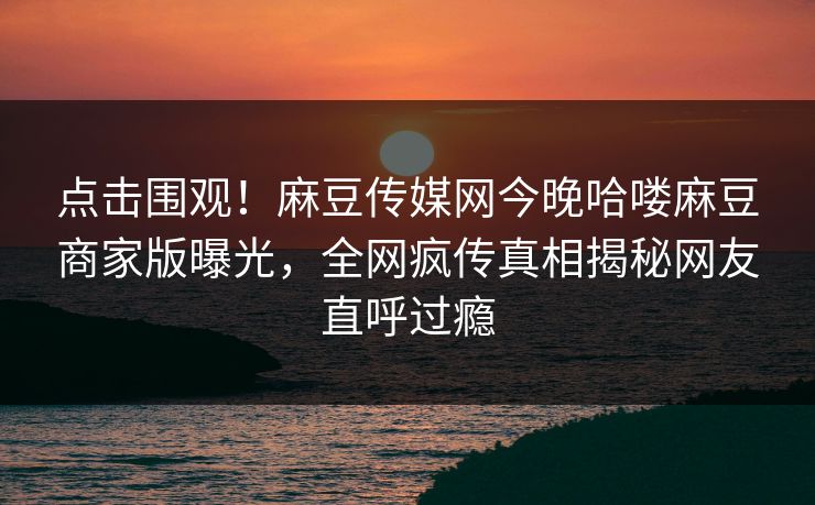 点击围观！麻豆传媒网今晚哈喽麻豆商家版曝光，全网疯传真相揭秘网友直呼过瘾