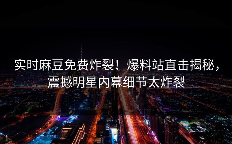 实时麻豆免费炸裂！爆料站直击揭秘，震撼明星内幕细节太炸裂