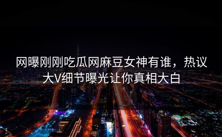网曝刚刚吃瓜网麻豆女神有谁，热议大V细节曝光让你真相大白