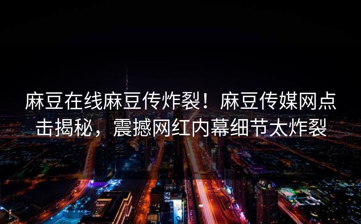 麻豆在线麻豆传炸裂！麻豆传媒网点击揭秘，震撼网红内幕细节太炸裂