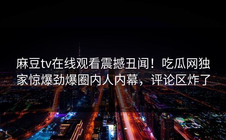 麻豆tv在线观看震撼丑闻！吃瓜网独家惊爆劲爆圈内人内幕，评论区炸了