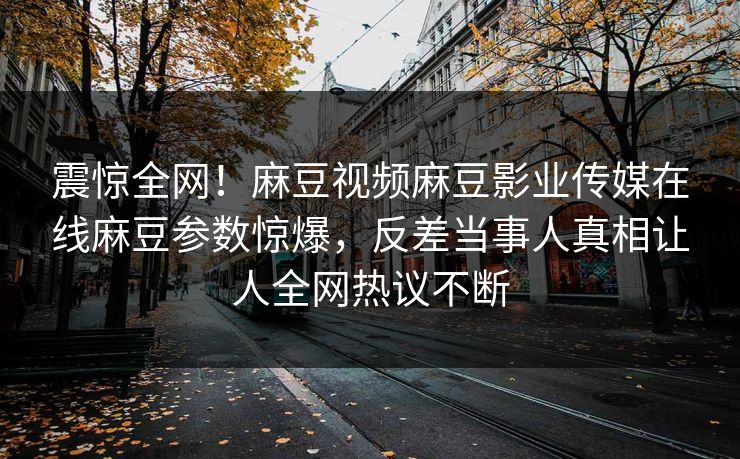 震惊全网！麻豆视频麻豆影业传媒在线麻豆参数惊爆，反差当事人真相让人全网热议不断