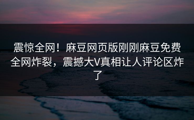 震惊全网！麻豆网页版刚刚麻豆免费全网炸裂，震撼大V真相让人评论区炸了