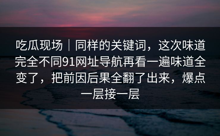 吃瓜现场|同样的关键词,这次味道完全不同91网址导航再看一遍味道全变了,把前因后果全翻了出来,爆点一层接一层 吃瓜现场|同样的关键词,这次味道完全不同91网址导航再看一遍味道全变了,把前因后果全翻了出来,爆点一层接一层