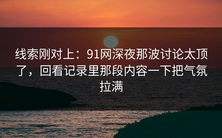 线索刚对上：91网深夜那波讨论太顶了，回看记录里那段内容一下把气氛拉满