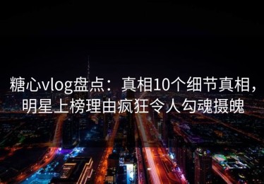 糖心vlog盘点：真相10个细节真相，明星上榜理由疯狂令人勾魂摄魄