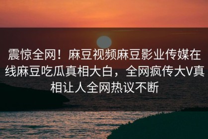 震惊全网！麻豆视频麻豆影业传媒在线麻豆吃瓜真相大白，全网疯传大V真相让人全网热议不断