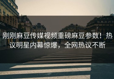 刚刚麻豆传媒视频重磅麻豆参数！热议明星内幕惊爆，全网热议不断