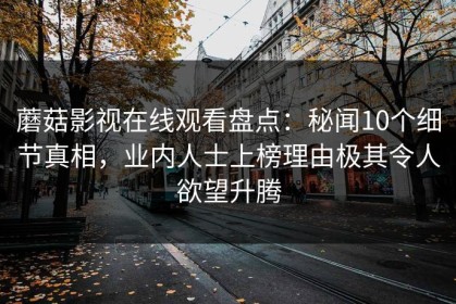蘑菇影视在线观看盘点：秘闻10个细节真相，业内人士上榜理由极其令人欲望升腾
