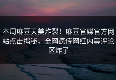 本周麻豆天美炸裂！麻豆官媒官方网站点击揭秘，全网疯传网红内幕评论区炸了