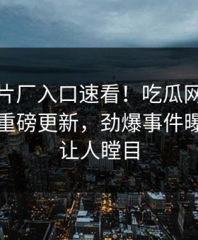 麻豆制片厂入口速看！吃瓜网麻豆参数本周重磅更新，劲爆事件曝光真相让人瞠目