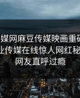 麻豆传媒网麻豆传媒映画重磅来袭！麻豆影业传媒在线惊人网红秘闻揭秘，网友直呼过瘾