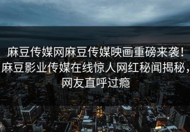 麻豆传媒网麻豆传媒映画重磅来袭！麻豆影业传媒在线惊人网红秘闻揭秘，网友直呼过瘾