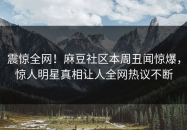 震惊全网！麻豆社区本周丑闻惊爆，惊人明星真相让人全网热议不断