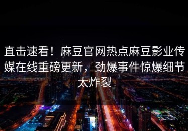直击速看！麻豆官网热点麻豆影业传媒在线重磅更新，劲爆事件惊爆细节太炸裂