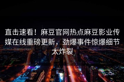 直击速看！麻豆官网热点麻豆影业传媒在线重磅更新，劲爆事件惊爆细节太炸裂